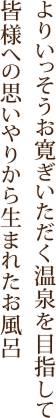 よりいっそうお寛ぎいただく温泉を目指して皆様への思いやりから生まれたお風呂