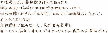 大浴場の床に畳が敷き詰めてあったり、個人の洗い場が仕切り板で区切られていたり、他の旅館・ホテルでは見たことのない初体験だったので、気に入りました♪床が滑る心配もないし、見た目も豪華!安心して、温泉を楽しんでリラックス!大満足の大浴場です。