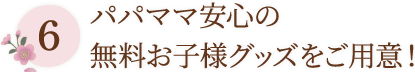 6 パパママ安心の無料お子様グッズをご用意！